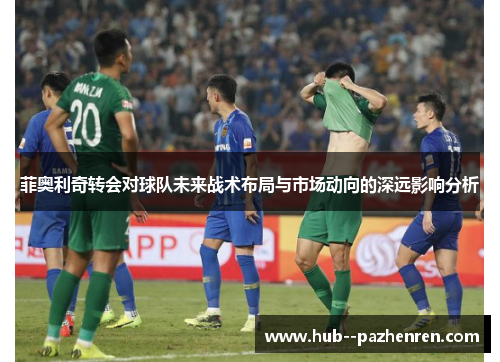 菲奥利奇转会对球队未来战术布局与市场动向的深远影响分析